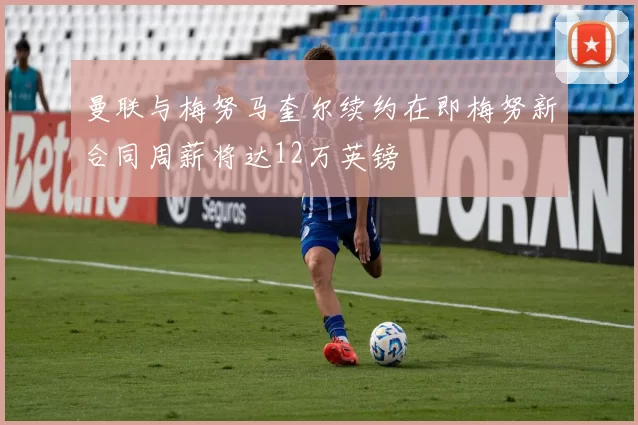 曼联与梅努马奎尔续约在即梅努新合同周薪将达12万英镑
