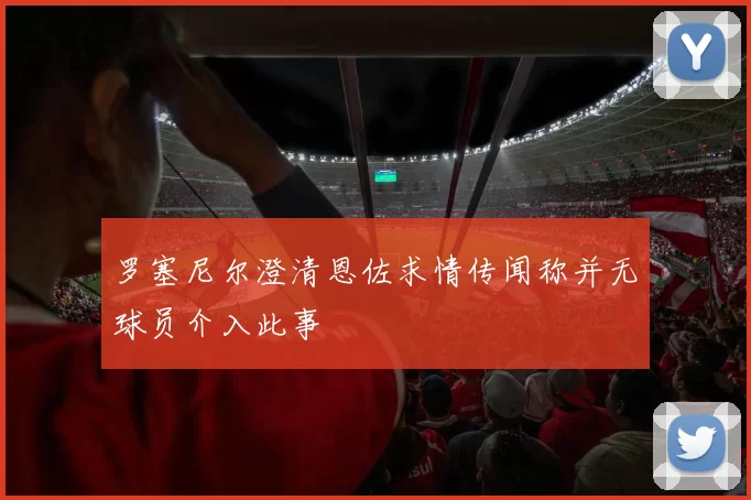 罗塞尼尔澄清恩佐求情传闻称并无球员介入此事