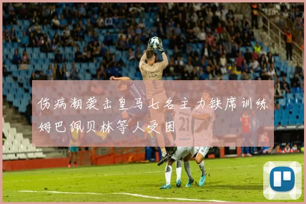 伤病潮袭击皇马七名主力缺席训练姆巴佩贝林等人受困