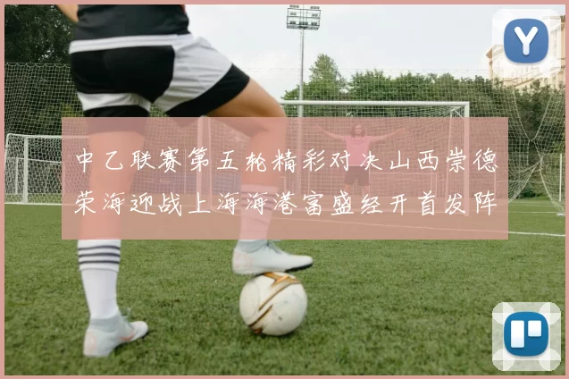 中乙联赛第五轮精彩对决山西崇德荣海迎战上海海港富盛经开首发阵容揭晓