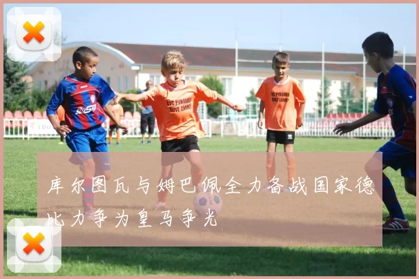 库尔图瓦与姆巴佩全力备战国家德比力争为皇马争光
