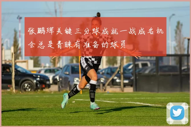 张鹏珲关键三分球成就一战成名机会总是青睐有准备的球员
